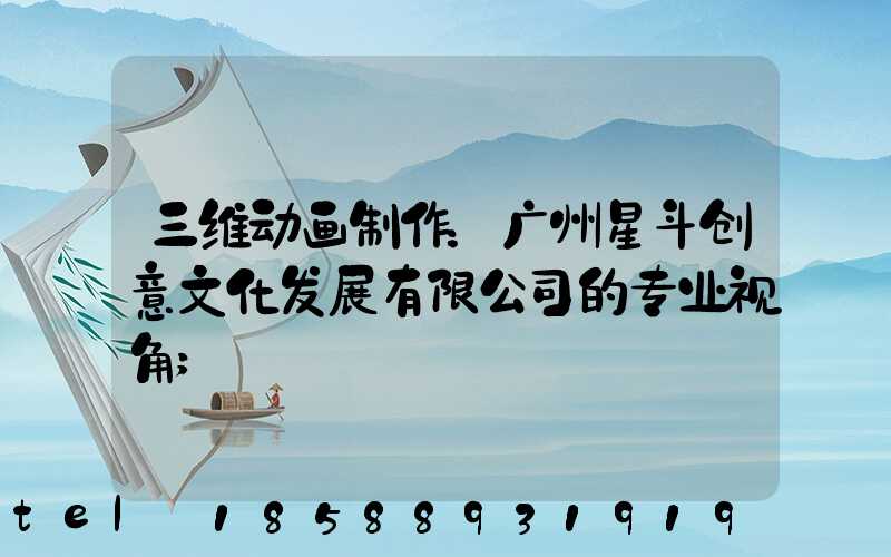 三维动画制作：广州星斗创意文化发展有限公司的专业视角
