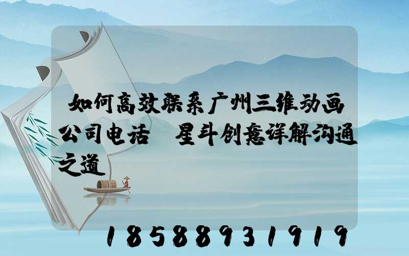如何高效联系广州三维动画公司电话？星斗创意详解沟通之道