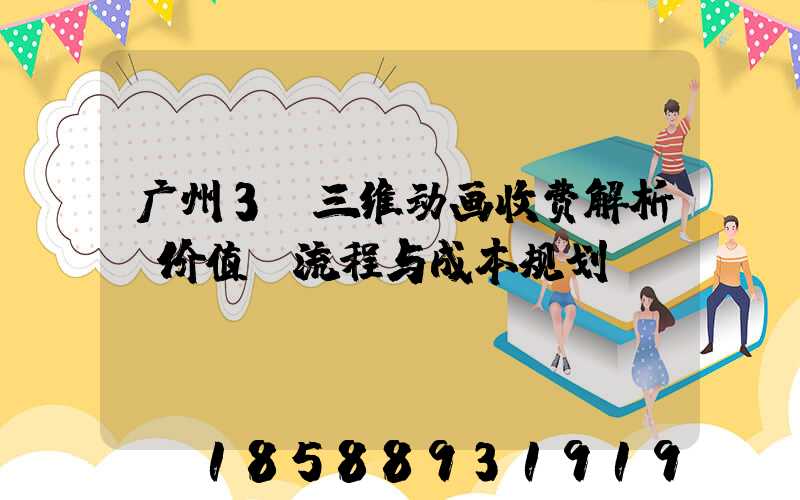 广州3D三维动画收费解析：价值、流程与成本规划