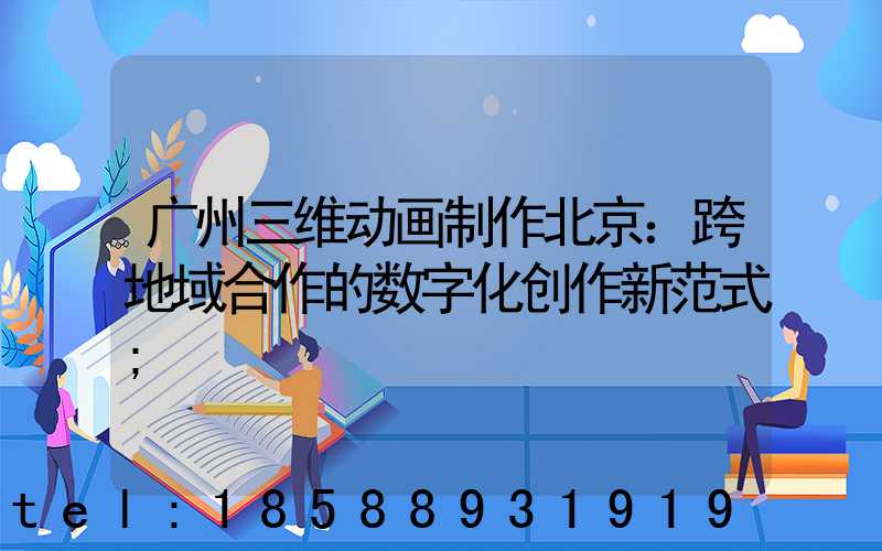 广州三维动画制作北京：跨地域合作的数字化创作新范式