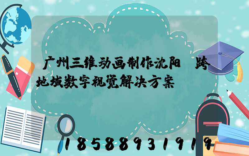 广州三维动画制作沈阳:跨地域数字视觉解决方案