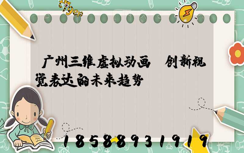 广州三维虚拟动画：创新视觉表达的未来趋势
