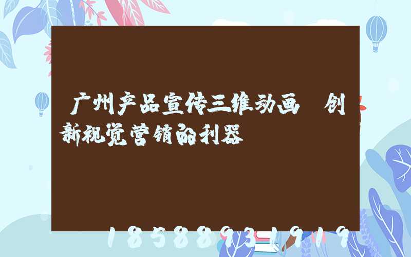 广州产品宣传三维动画:创新视觉营销的利器