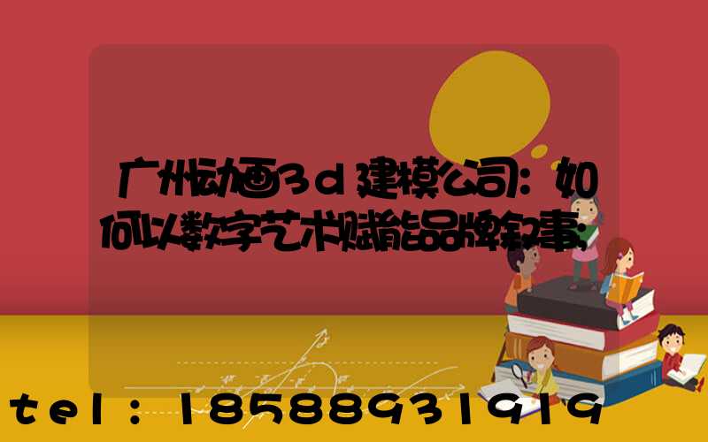 广州动画3d建模公司：如何以数字艺术赋能品牌叙事