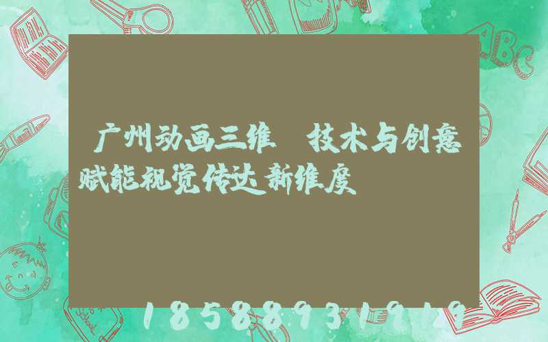 广州动画三维:技术与创意赋能视觉传达新维度
