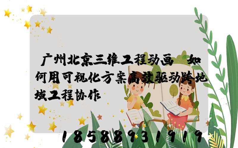 广州北京三维工程动画：如何用可视化方案高效驱动跨地域工程协作