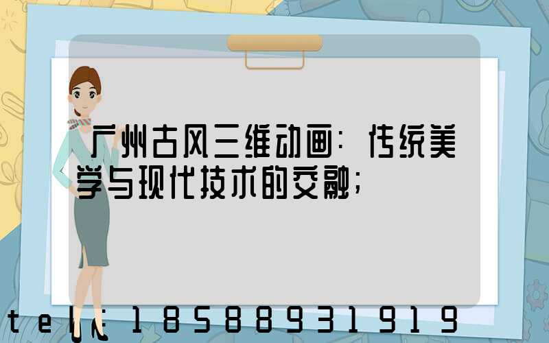 广州古风三维动画:传统美学与现代技术的交融