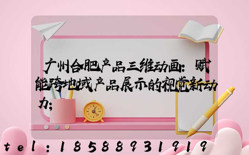 广州合肥产品三维动画：赋能跨地域产品展示的视觉新动力