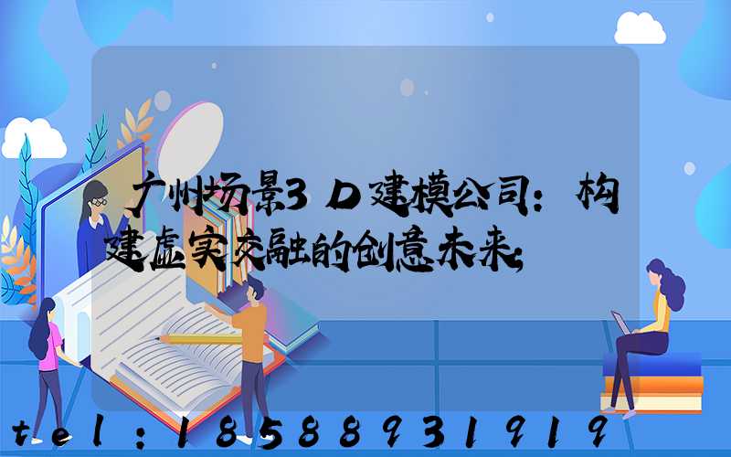 广州场景3D建模公司:构建虚实交融的创意未来