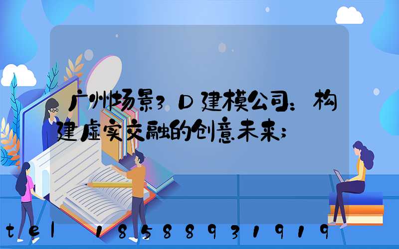 广州场景3D建模公司：构建虚实交融的创意未来