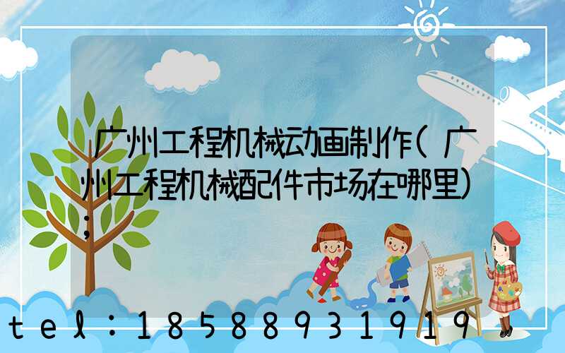 广州工程机械动画制作(广州工程机械配件市场在哪里)