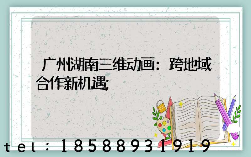 广州湖南三维动画：跨地域合作新机遇