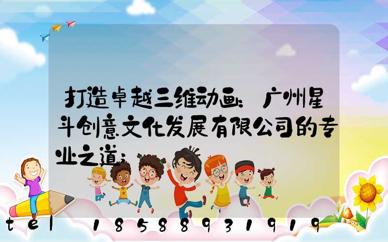 打造卓越三维动画：广州星斗创意文化发展有限公司的专业之道