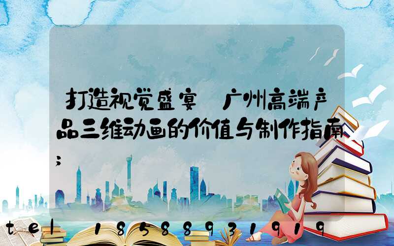 打造视觉盛宴:广州高端产品三维动画的价值与制作指南