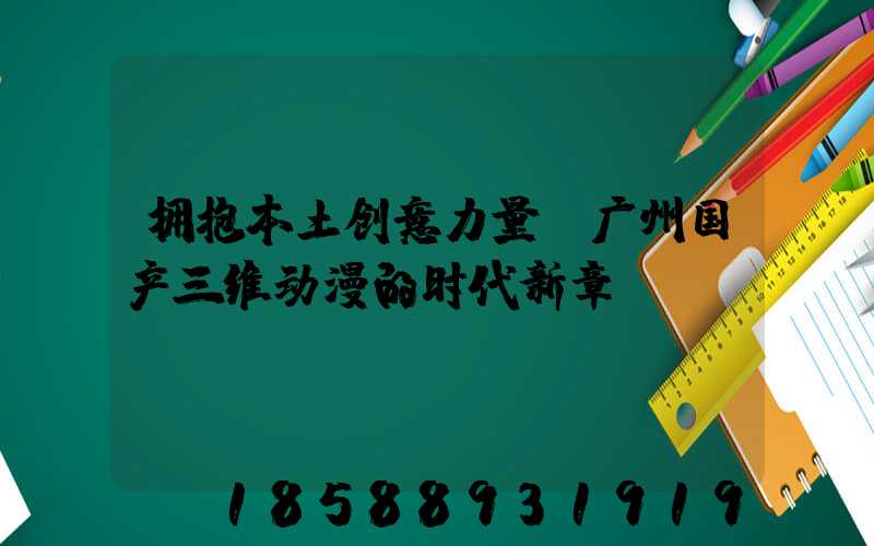 拥抱本土创意力量:广州国产三维动漫的时代新章