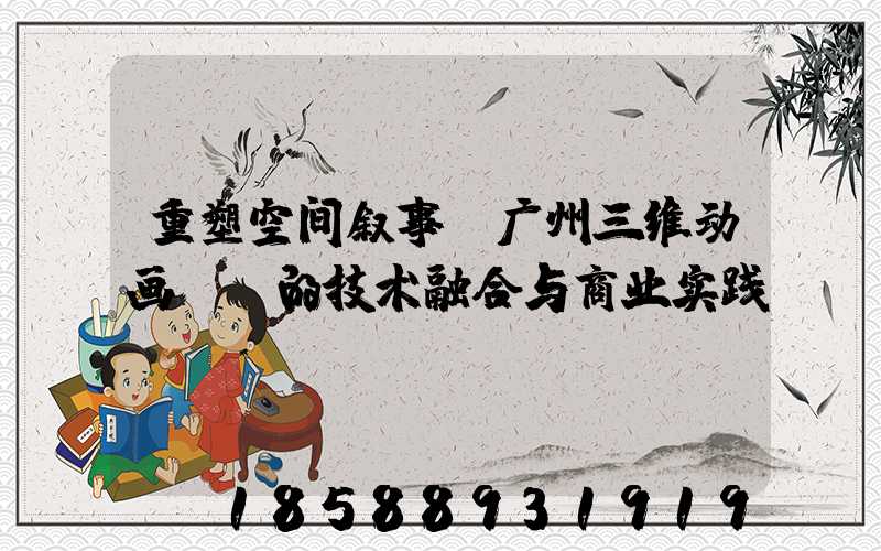 重塑空间叙事:广州三维动画VR的技术融合与商业实践