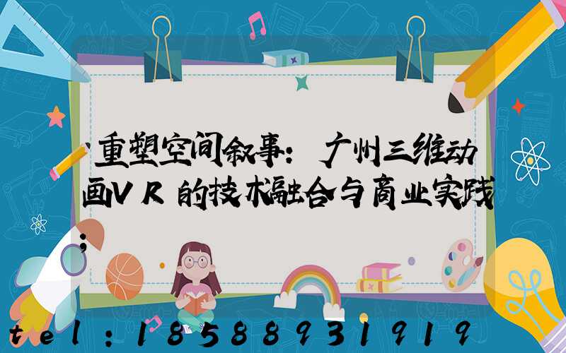 重塑空间叙事：广州三维动画VR的技术融合与商业实践